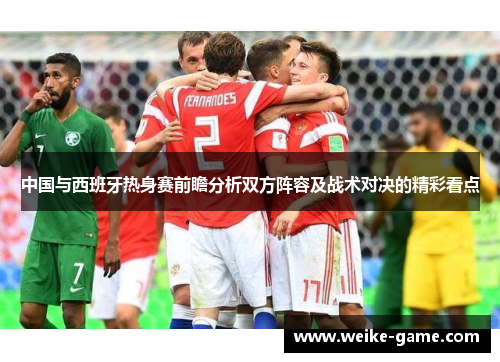 中国与西班牙热身赛前瞻分析双方阵容及战术对决的精彩看点